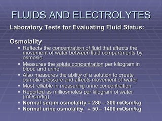 FLUIDS AND ELECTROLYTES Laboratory Tests for Evaluating Fluid Status: Osmolality Reflects the  concentration of fluid  that affects the movement of water between fluid compartments by osmosis Measures the  solute concentration  per kilogram in blood and urine Also measures the ability of a solution to create osmotic pressure and affects movement of water Most reliable in measuring urine concentration Reported as milliosmoles per kilogram of water (mOsm/kg) Normal serum osmolality = 280 – 300 mOsm/kg Normal urine osmolality  = 50 – 1400 mOsm/kg 