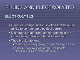 FLUIDS AND ELECTROLYTES ELECTROLYTES Chemical compounds in solution that have the ability to conduct an electrical current Distributed in different concentrations in the intracellular, intravascular, & interstitial They break into ions: Cations  – positively charge (Na, K, Ca, Mg, H ions) Anions  – negatively charge (Cl, bicarbonate, phosphate, sulfate, proteinate ions) 