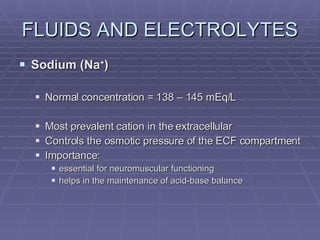 FLUIDS AND ELECTROLYTES Sodium (Na + ) Normal concentration = 138 – 145 mEq/L Most prevalent cation in the extracellular Controls the osmotic pressure of the ECF compartment Importance: essential for neuromuscular functioning helps in the maintenance of acid-base balance 