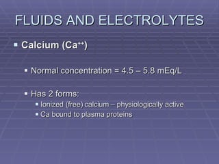 FLUIDS AND ELECTROLYTES Calcium (Ca ++ ) Normal concentration = 4.5 – 5.8 mEq/L Has 2 forms: Ionized (free) calcium – physiologically active Ca bound to plasma proteins 