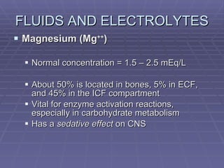 FLUIDS AND ELECTROLYTES Magnesium (Mg ++ ) Normal concentration = 1.5 – 2.5 mEq/L About 50% is located in bones, 5% in ECF, and 45% in the ICF compartment Vital for enzyme activation reactions, especially in carbohydrate metabolism Has a  sedative effect  on CNS 