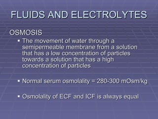 FLUIDS AND ELECTROLYTES OSMOSIS The movement of water through a semipermeable membrane from a solution that has a low concentration of particles towards a solution that has a high concentration of particles Normal serum osmolality = 280-300 mOsm/kg Osmolality of ECF and ICF is always equal 