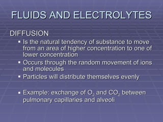 FLUIDS AND ELECTROLYTES DIFFUSION Is the natural tendency of substance to move from an area of higher concentration to one of lower concentration Occurs through the random movement of ions and molecules Particles will distribute themselves evenly Example: exchange of O 2  and CO 2  between pulmonary capillaries and alveoli 