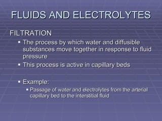 FLUIDS AND ELECTROLYTES FILTRATION The process by which water and diffusible substances move together in response to fluid pressure This process is active in capillary beds Example:  Passage of water and electrolytes from the arterial capillary bed to the interstitial fluid 