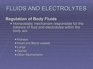 FLUIDS AND ELECTROLYTES Regulation of Body Fluids Homeostatic mechanism responsible for the balance of fluid and electrolytes within the body are: Kidneys Heart and Blood vessels Lungs Glands Other Mechanisms 