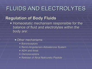 FLUIDS AND ELECTROLYTES Regulation of Body Fluids Homeostatic mechanism responsible for the balance of fluid and electrolytes within the body are: Other mechanisms: Baroreceptors Renin-Angiotensin-Aldosterone System ADH and thirst Osmoreceptors Release of Atrial Natriuretic Peptide 