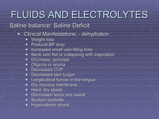 FLUIDS AND ELECTROLYTES Saline balance: Saline Deficit Clinical Manifestations: - dehydration Weight loss Postural BP drop Increased small vein filling time Neck vein flat or collapsing with inspiration Dizziness, syncope Oliguria or anuria Decreased CVP Decreased skin turgor Longitudinal furrow in the tongue Dry mucous membrane Hard, dry stools Decreased tears and sweat Sunken eyeballs Hypovolemic shock 