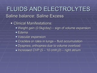 FLUIDS AND ELECTROLYTES Saline balance: Saline Excess Clinical Manifestations: Weight gain (0.5kg/day) – sign of volume expansion Edema Vascular expansion Crackles or rales in lungs – fluid accumulation Dyspnea, orthopnea due to volume overload Increased CVP (5 – 10 cmH 2 0) – right atrium 