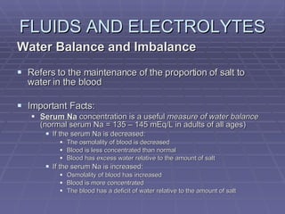 FLUIDS AND ELECTROLYTES Water Balance and Imbalance Refers to the maintenance of the proportion of salt to water in the blood Important Facts: Serum Na  concentration is a useful  measure of water balance  (normal serum Na = 135 – 145 mEq/L in adults of all ages) If the serum Na is decreased: The osmolality of blood is decreased Blood is less concentrated than normal Blood has excess water relative to the amount of salt If the serum Na is increased: Osmolality of blood has increased Blood is more concentrated The blood has a deficit of water relative to the amount of salt 