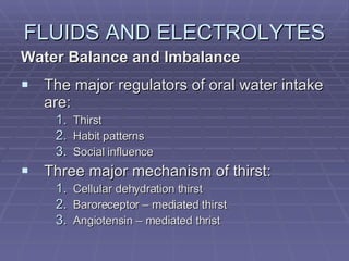 FLUIDS AND ELECTROLYTES Water Balance and Imbalance The major regulators of oral water intake are: Thirst Habit patterns Social influence Three major mechanism of thirst: Cellular dehydration thirst Baroreceptor – mediated thirst Angiotensin – mediated thrist 