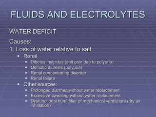 FLUIDS AND ELECTROLYTES WATER DEFICIT Causes: 1. Loss of water relative to salt Renal Dibetes insipidus (salt gain due to polyuria) Osmotic diuresis (polyuria) Renal concentrating disorder Renal failure Other sources: Prolonged diarrhea without water replacement Excessive sweating without water replacement Dysfunctional humidifier of mechanical ventilators (dry air inhalation) 