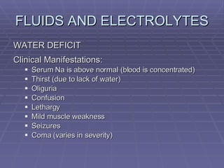 FLUIDS AND ELECTROLYTES WATER DEFICIT Clinical Manifestations: Serum Na is above normal (blood is concentrated) Thirst (due to lack of water) Oliguria Confusion Lethargy Mild muscle weakness Seizures Coma (varies in severity) 