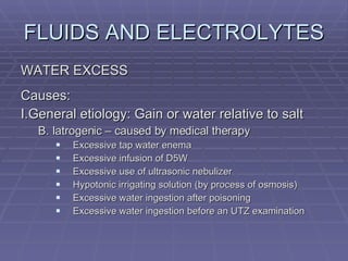FLUIDS AND ELECTROLYTES WATER EXCESS Causes: I.General etiology: Gain or water relative to salt B. Iatrogenic – caused by medical therapy Excessive tap water enema Excessive infusion of D5W Excessive use of ultrasonic nebulizer Hypotonic irrigating solution (by process of osmosis) Excessive water ingestion after poisoning Excessive water ingestion before an UTZ examination 