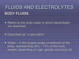 FLUIDS AND ELECTROLYTES BODY FLUIDS Refers to the body water in which electrolytes are dissolved Described as “a sea within” Water – is the largest single constituent of the body, representing 45% - 74% of the body weight, depending on age, gender and body fat 