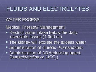 FLUIDS AND ELECTROLYTES WATER EXCESS Medical Therapy/ Management: Restrict water intake below the daily insensible losses (1,000 ml) The kidney will excrete the excess water Administration of diuretic ( Furosemide ) Administration of ADH-blocking agent  Demeclocycline  or  LiCO 3 ) 