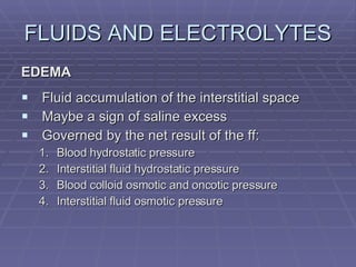 FLUIDS AND ELECTROLYTES EDEMA Fluid accumulation of the interstitial space Maybe a sign of saline excess Governed by the net result of the ff: Blood hydrostatic pressure Interstitial fluid hydrostatic pressure Blood colloid osmotic and oncotic pressure Interstitial fluid osmotic pressure 