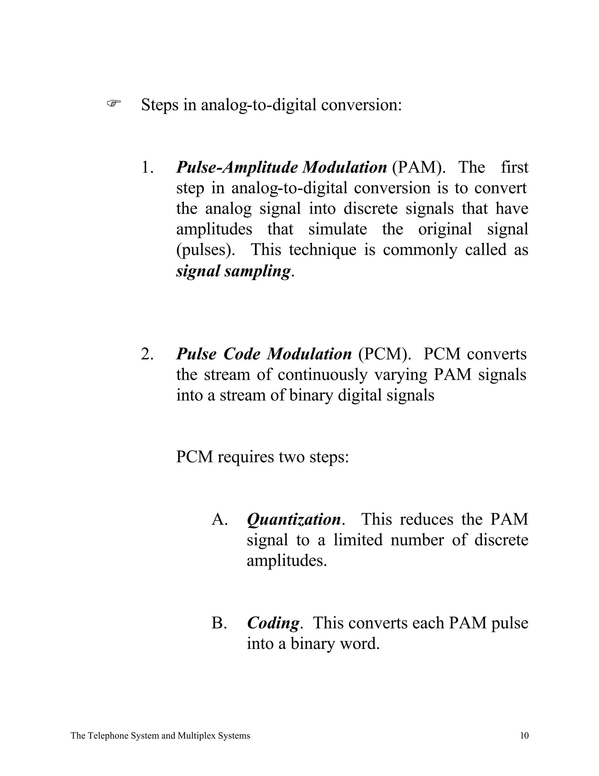 F       Steps in analog-to-digital conversion:


                1.      Pulse-Amplitude Modulation (PAM). The first
                        step in analog-to-digital conversion is to convert
                        the analog signal into discrete signals that have
                        amplitudes that simulate the original signal
                        (pulses). This technique is commonly called as
                        signal sampling.



                2.      Pulse Code Modulation (PCM). PCM converts
                        the stream of continuously varying PAM signals
                        into a stream of binary digital signals


                        PCM requires two steps:


                                A.       Quantization. This reduces the PAM
                                         signal to a limited number of discrete
                                         amplitudes.


                                B.       Coding. This converts each PAM pulse
                                         into a binary word.




The Telephone System and Multiplex Systems                                   10
 