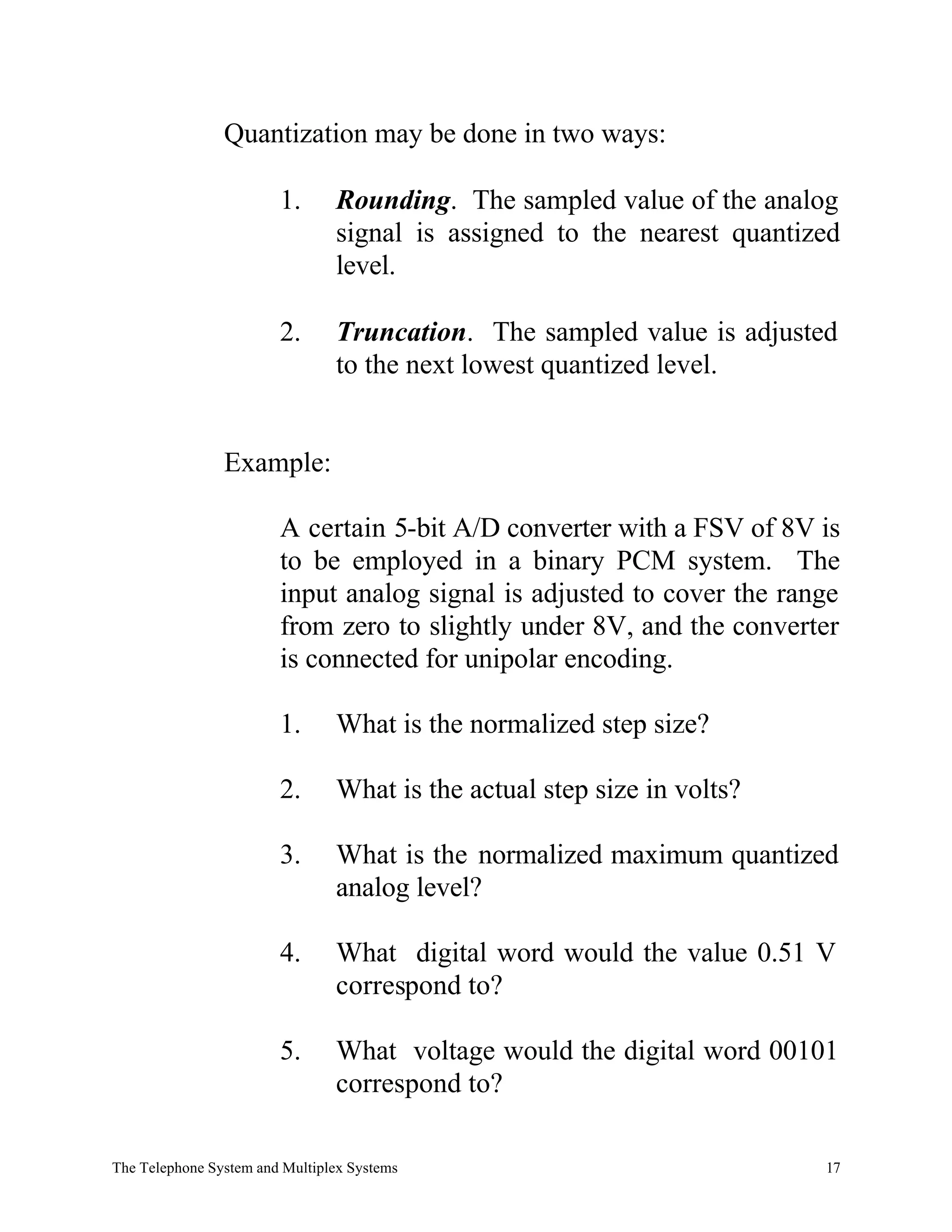 Quantization may be done in two ways:

                        1.      Rounding. The sampled value of the analog
                                signal is assigned to the nearest quantized
                                level.

                        2.      Truncation. The sampled value is adjusted
                                to the next lowest quantized level.


                Example:

                        A certain 5-bit A/D converter with a FSV of 8V is
                        to be employed in a binary PCM system. The
                        input analog signal is adjusted to cover the range
                        from zero to slightly under 8V, and the converter
                        is connected for unipolar encoding.

                        1.      What is the normalized step size?

                        2.      What is the actual step size in volts?

                        3.      What is the normalized maximum quantized
                                analog level?

                        4.      What digital word would the value 0.51 V
                                correspond to?

                        5.      What voltage would the digital word 00101
                                correspond to?

The Telephone System and Multiplex Systems                               17
 