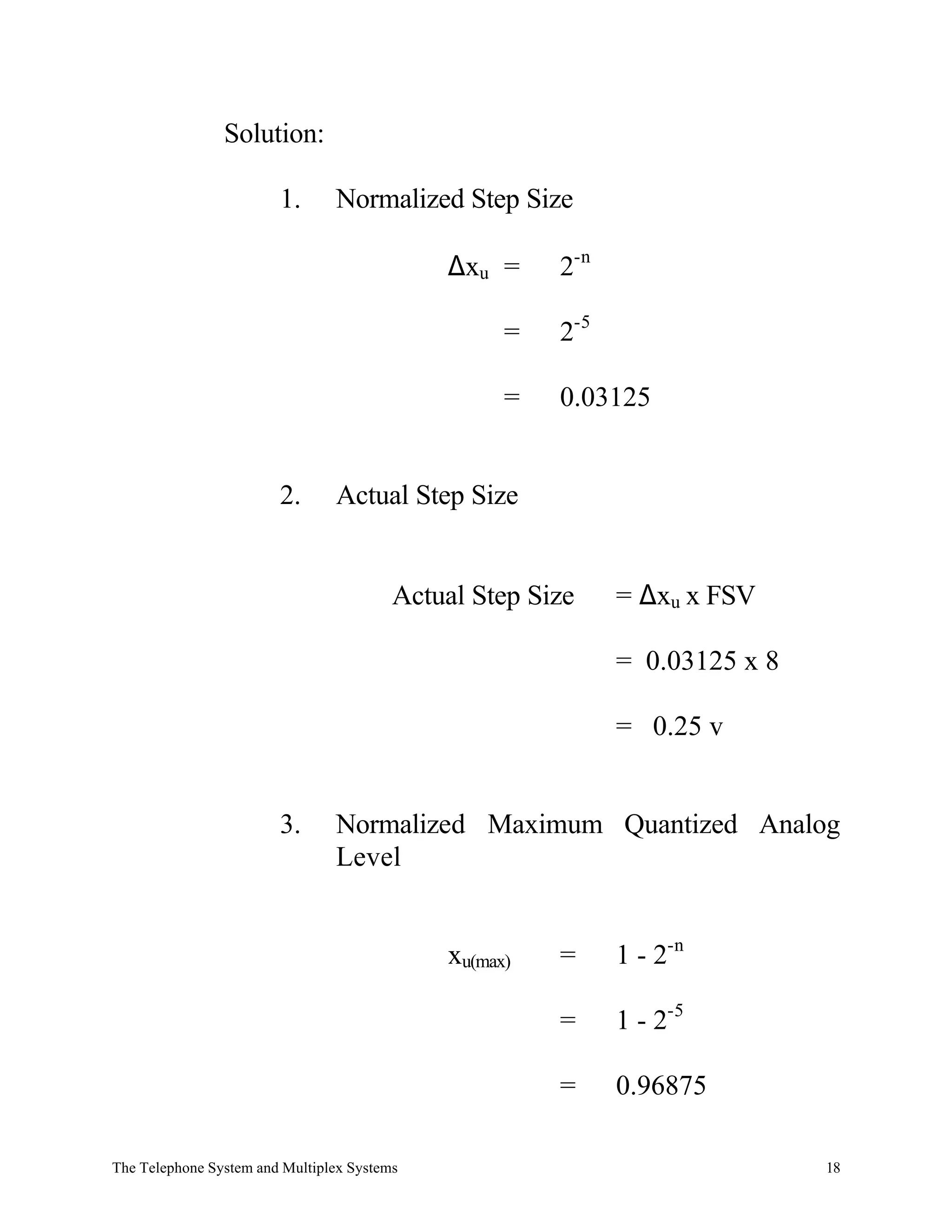 Solution:

                        1.      Normalized Step Size

                                             ∆xu =     2-n

                                                   =   2-5

                                                   =   0.03125


                        2.      Actual Step Size


                                         Actual Step Size    = ∆xu x FSV

                                                             = 0.03125 x 8

                                                             = 0.25 v


                        3.      Normalized Maximum Quantized Analog
                                Level


                                             xu(max)   =     1 - 2-n

                                                       =     1 - 2-5

                                                       =     0.96875

The Telephone System and Multiplex Systems                                   18
 