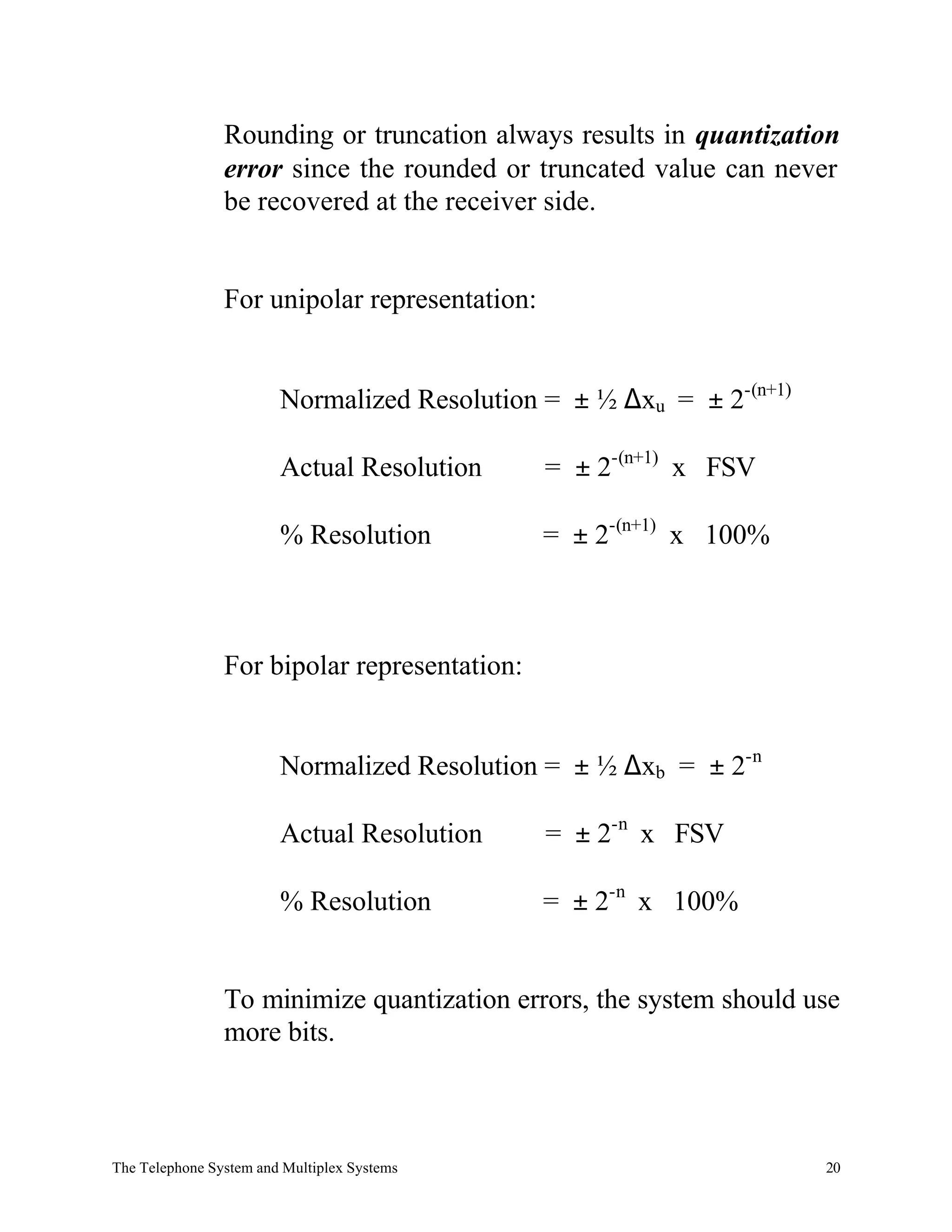 Rounding or truncation always results in quantization
                error since the rounded or truncated value can never
                be recovered at the receiver side.


                For unipolar representation:


                        Normalized Resolution = ± ½ ∆xu = ± 2-(n+1)

                        Actual Resolution      = ± 2-(n+1) x FSV

                        % Resolution           = ± 2-(n+1) x 100%



                For bipolar representation:


                        Normalized Resolution = ± ½ ∆xb = ± 2-n

                        Actual Resolution      = ± 2-n x FSV

                        % Resolution           = ± 2-n x 100%


                To minimize quantization errors, the system should use
                more bits.



The Telephone System and Multiplex Systems                            20
 
