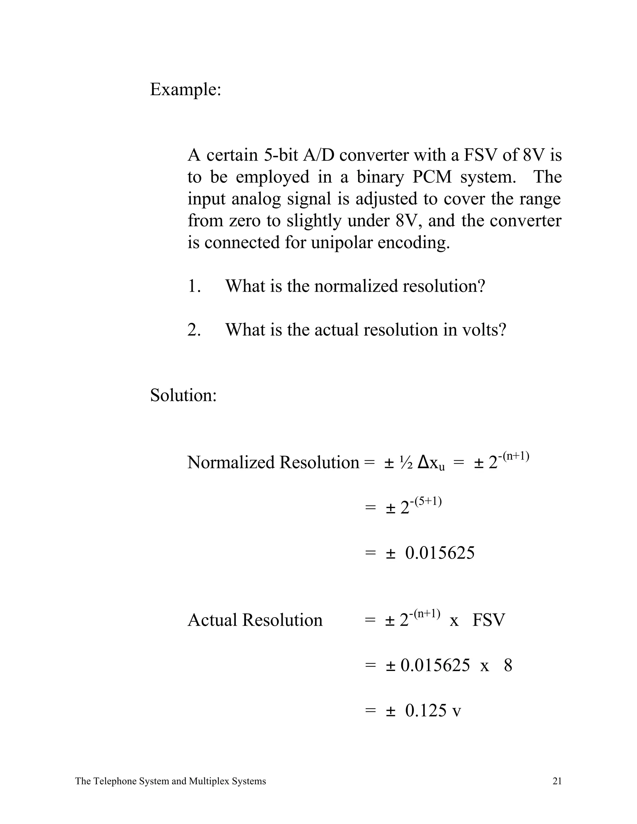 Example:


                        A certain 5-bit A/D converter with a FSV of 8V is
                        to be employed in a binary PCM system. The
                        input analog signal is adjusted to cover the range
                        from zero to slightly under 8V, and the converter
                        is connected for unipolar encoding.

                        1.      What is the normalized resolution?

                        2.      What is the actual resolution in volts?


                Solution:


                        Normalized Resolution = ± ½ ∆xu = ± 2-(n+1)

                                                   = ± 2-(5+1)

                                                   = ± 0.015625


                        Actual Resolution          = ± 2-(n+1) x FSV

                                                   = ± 0.015625 x 8

                                                   = ± 0.125 v


The Telephone System and Multiplex Systems                                21
 