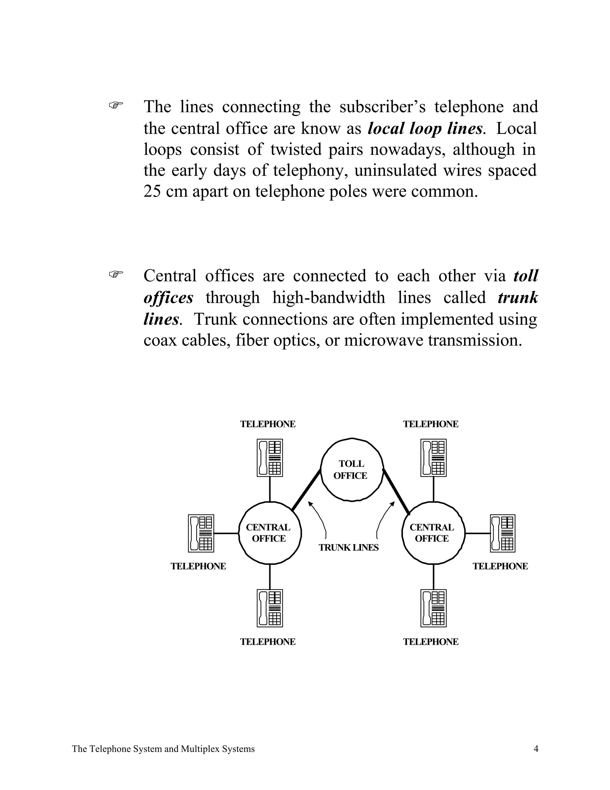 F       The lines connecting the subscriber’s telephone and
                the central office are know as local loop lines. Local
                loops consist of twisted pairs nowadays, although in
                the early days of telephony, uninsulated wires spaced
                25 cm apart on telephone poles were common.



        F       Central offices are connected to each other via toll
                offices through high-bandwidth lines called trunk
                lines. Trunk connections are often implemented using
                coax cables, fiber optics, or microwave transmission.



                                      TELEPHONE                 TELEPHONE



                                                     TOLL
                                                    OFFICE




                                       CENTRAL                   CENTRAL
                                        OFFICE                    OFFICE
                                                  TRUNK LINES
                      TELEPHONE                                             TELEPHONE




                                      TELEPHONE                 TELEPHONE




The Telephone System and Multiplex Systems                                              4
 
