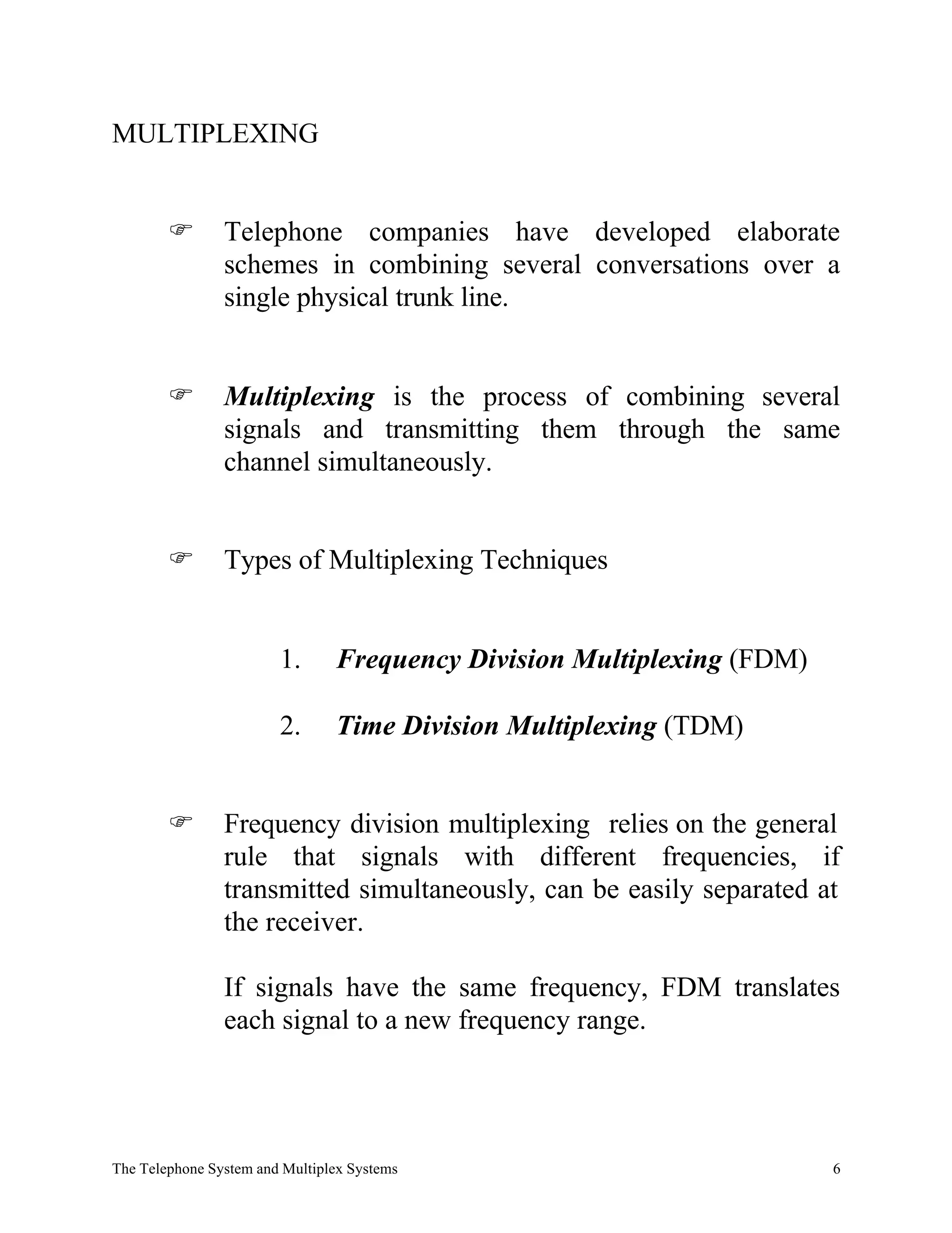 MULTIPLEXING


        F       Telephone companies have developed elaborate
                schemes in combining several conversations over a
                single physical trunk line.


        F       Multiplexing is the process of combining several
                signals and transmitting them through the same
                channel simultaneously.


        F       Types of Multiplexing Techniques


                        1.      Frequency Division Multiplexing (FDM)

                        2.      Time Division Multiplexing (TDM)


        F       Frequency division multiplexing relies on the general
                rule that signals with different frequencies, if
                transmitted simultaneously, can be easily separated at
                the receiver.

                If signals have the same frequency, FDM translates
                each signal to a new frequency range.




The Telephone System and Multiplex Systems                              6
 