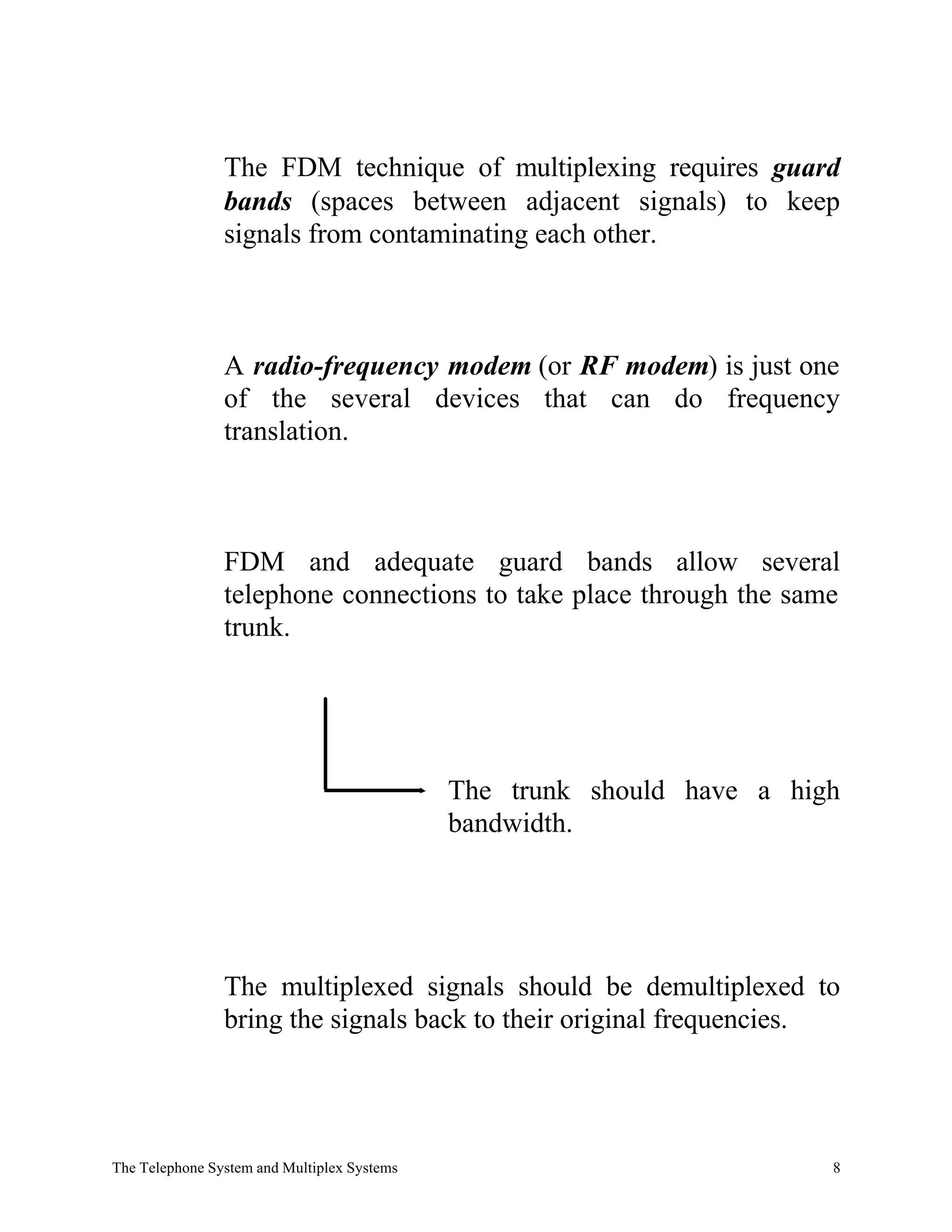 The FDM technique of multiplexing requires guard
                bands (spaces between adjacent signals) to keep
                signals from contaminating each other.



                A radio-frequency modem (or RF modem) is just one
                of the several devices that can do frequency
                translation.



                FDM and adequate guard bands allow several
                telephone connections to take place through the same
                trunk.




                                             The trunk should have a high
                                             bandwidth.




                The multiplexed signals should be demultiplexed to
                bring the signals back to their original frequencies.




The Telephone System and Multiplex Systems                              8
 