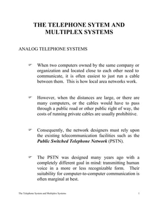 THE TELEPHONE SYTEM AND
                MULTIPLEX SYSTEMS

ANALOG TELEPHONE SYSTEMS


        F       When two computers owned by the same company or
                organization and located close to each other need to
                communicate, it is often easiest to just run a cable
                between them. This is how local area networks work.


        F       However, when the distances are large, or there are
                many computers, or the cables would have to pass
                through a public road or other public right of way, the
                costs of running private cables are usually prohibitive.


        F       Consequently, the network designers must rely upon
                the existing telecommunication facilities such as the
                Public Switched Telephone Network (PSTN).


        F       The PSTN was designed many years ago with a
                completely different goal in mind: transmitting human
                voice in a more or less recognizable form. Their
                suitability for computer-to-computer communication is
                often marginal at best.

The Telephone System and Multiplex Systems                             1
 