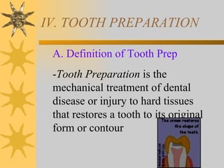IV. TOOTH PREPARATION

 A. Definition of Tooth Prep
 -Tooth Preparation is the
 mechanical treatment of dental
 disease or injury to hard tissues
 that restores a tooth to its original
 form or contour
 