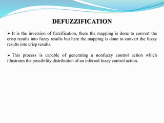DEFUZZIFICATION
 It is the inversion of fuzzification, there the mapping is done to convert the
crisp results into fuzzy results but here the mapping is done to convert the fuzzy
results into crisp results.
 This process is capable of generating a nonfuzzy control action which
illustrates the possibility distribution of an inferred fuzzy control action.
 