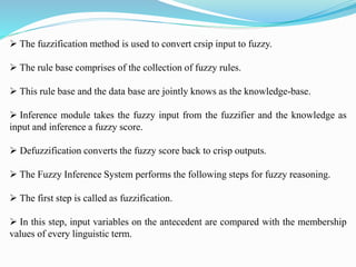  The fuzzification method is used to convert crsip input to fuzzy.
 The rule base comprises of the collection of fuzzy rules.
 This rule base and the data base are jointly knows as the knowledge-base.
 Inference module takes the fuzzy input from the fuzzifier and the knowledge as
input and inference a fuzzy score.
 Defuzzification converts the fuzzy score back to crisp outputs.
 The Fuzzy Inference System performs the following steps for fuzzy reasoning.
 The first step is called as fuzzification.
 In this step, input variables on the antecedent are compared with the membership
values of every linguistic term.
 