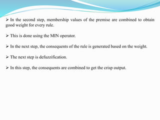  In the second step, membership values of the premise are combined to obtain
good weight for every rule.
 This is done using the MIN operator.
 In the next step, the consequents of the rule is generated based on the weight.
 The next step is defuzzification.
 In this step, the consequents are combined to get the crisp output.
 