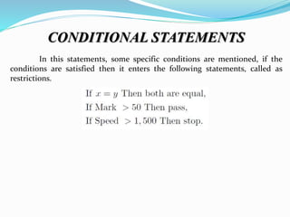 CONDITIONAL STATEMENTS
In this statements, some specific conditions are mentioned, if the
conditions are satisfied then it enters the following statements, called as
restrictions.
 