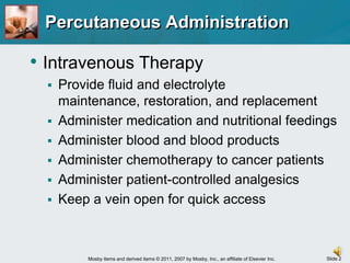 Percutaneous AdministrationIntravenous TherapyProvide fluid and electrolyte maintenance, restoration, and replacementAdminister medication and nutritional feedingsAdminister blood and blood productsAdminister chemotherapy to cancer patientsAdminister patient-controlled analgesicsKeep a vein open for quick access