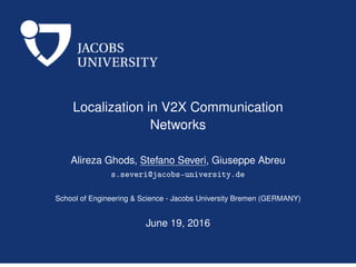 Localization in V2X Communication
Networks
Alireza Ghods, Stefano Severi, Giuseppe Abreu
s.severi@jacobs-university.de
School of Engineering & Science - Jacobs University Bremen (GERMANY)
June 19, 2016
 