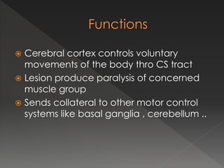  Cerebral cortex controls voluntary
movements of the body thro CS tract
 Lesion produce paralysis of concerned
muscle group
 Sends collateral to other motor control
systems like basal ganglia , cerebellum ..
 