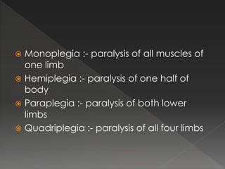  Monoplegia :- paralysis of all muscles of
one limb
 Hemiplegia :- paralysis of one half of
body
 Paraplegia :- paralysis of both lower
limbs
 Quadriplegia :- paralysis of all four limbs
 