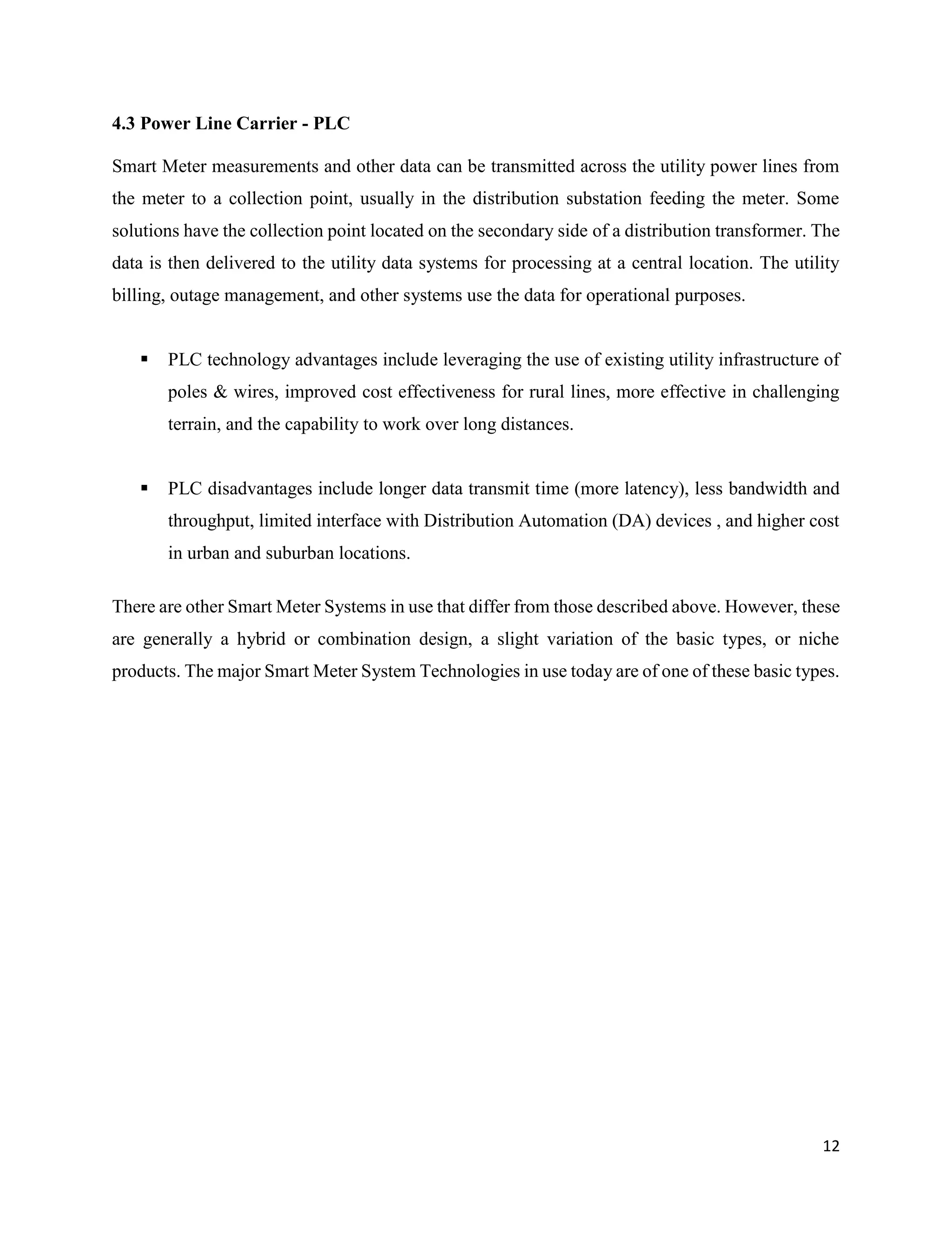 12
4.3 Power Line Carrier - PLC
Smart Meter measurements and other data can be transmitted across the utility power lines from
the meter to a collection point, usually in the distribution substation feeding the meter. Some
solutions have the collection point located on the secondary side of a distribution transformer. The
data is then delivered to the utility data systems for processing at a central location. The utility
billing, outage management, and other systems use the data for operational purposes.
 PLC technology advantages include leveraging the use of existing utility infrastructure of
poles & wires, improved cost effectiveness for rural lines, more effective in challenging
terrain, and the capability to work over long distances.
 PLC disadvantages include longer data transmit time (more latency), less bandwidth and
throughput, limited interface with Distribution Automation (DA) devices , and higher cost
in urban and suburban locations.
There are other Smart Meter Systems in use that differ from those described above. However, these
are generally a hybrid or combination design, a slight variation of the basic types, or niche
products. The major Smart Meter System Technologies in use today are of one of these basic types.
 