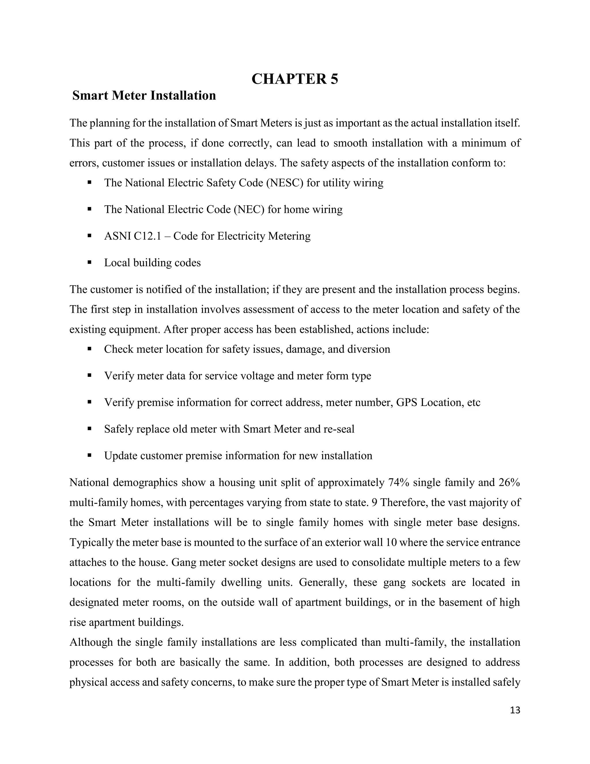13
CHAPTER 5
Smart Meter Installation
The planning for the installation of Smart Meters is just as important as the actual installation itself.
This part of the process, if done correctly, can lead to smooth installation with a minimum of
errors, customer issues or installation delays. The safety aspects of the installation conform to:
 The National Electric Safety Code (NESC) for utility wiring
 The National Electric Code (NEC) for home wiring
 ASNI C12.1 – Code for Electricity Metering
 Local building codes
The customer is notified of the installation; if they are present and the installation process begins.
The first step in installation involves assessment of access to the meter location and safety of the
existing equipment. After proper access has been established, actions include:
 Check meter location for safety issues, damage, and diversion
 Verify meter data for service voltage and meter form type
 Verify premise information for correct address, meter number, GPS Location, etc
 Safely replace old meter with Smart Meter and re-seal
 Update customer premise information for new installation
National demographics show a housing unit split of approximately 74% single family and 26%
multi-family homes, with percentages varying from state to state. 9 Therefore, the vast majority of
the Smart Meter installations will be to single family homes with single meter base designs.
Typically the meter base is mounted to the surface of an exterior wall 10 where the service entrance
attaches to the house. Gang meter socket designs are used to consolidate multiple meters to a few
locations for the multi-family dwelling units. Generally, these gang sockets are located in
designated meter rooms, on the outside wall of apartment buildings, or in the basement of high
rise apartment buildings.
Although the single family installations are less complicated than multi-family, the installation
processes for both are basically the same. In addition, both processes are designed to address
physical access and safety concerns, to make sure the proper type of Smart Meter is installed safely
 