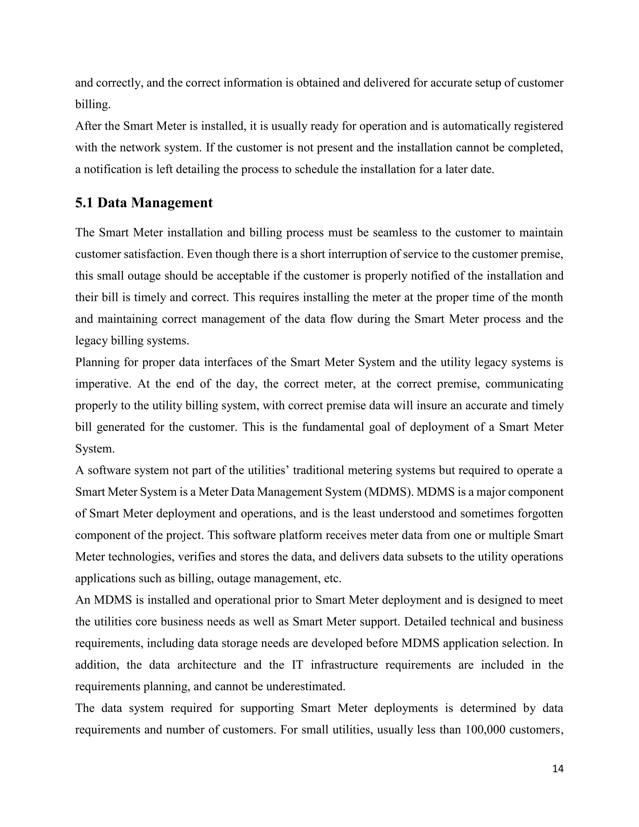 14
and correctly, and the correct information is obtained and delivered for accurate setup of customer
billing.
After the Smart Meter is installed, it is usually ready for operation and is automatically registered
with the network system. If the customer is not present and the installation cannot be completed,
a notification is left detailing the process to schedule the installation for a later date.
5.1 Data Management
The Smart Meter installation and billing process must be seamless to the customer to maintain
customer satisfaction. Even though there is a short interruption of service to the customer premise,
this small outage should be acceptable if the customer is properly notified of the installation and
their bill is timely and correct. This requires installing the meter at the proper time of the month
and maintaining correct management of the data flow during the Smart Meter process and the
legacy billing systems.
Planning for proper data interfaces of the Smart Meter System and the utility legacy systems is
imperative. At the end of the day, the correct meter, at the correct premise, communicating
properly to the utility billing system, with correct premise data will insure an accurate and timely
bill generated for the customer. This is the fundamental goal of deployment of a Smart Meter
System.
A software system not part of the utilities’ traditional metering systems but required to operate a
Smart Meter System is a Meter Data Management System (MDMS). MDMS is a major component
of Smart Meter deployment and operations, and is the least understood and sometimes forgotten
component of the project. This software platform receives meter data from one or multiple Smart
Meter technologies, verifies and stores the data, and delivers data subsets to the utility operations
applications such as billing, outage management, etc.
An MDMS is installed and operational prior to Smart Meter deployment and is designed to meet
the utilities core business needs as well as Smart Meter support. Detailed technical and business
requirements, including data storage needs are developed before MDMS application selection. In
addition, the data architecture and the IT infrastructure requirements are included in the
requirements planning, and cannot be underestimated.
The data system required for supporting Smart Meter deployments is determined by data
requirements and number of customers. For small utilities, usually less than 100,000 customers,
 