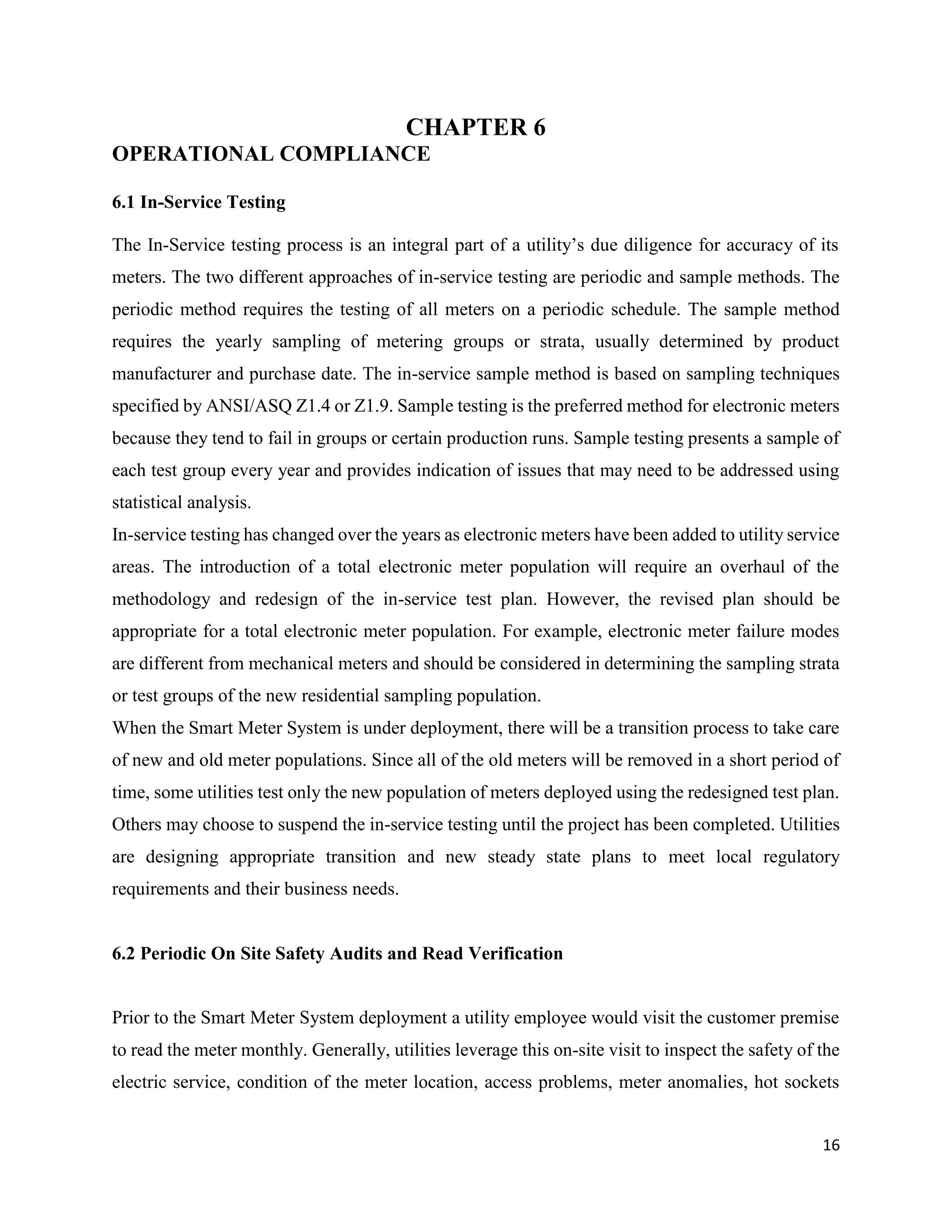 16
CHAPTER 6
OPERATIONAL COMPLIANCE
6.1 In-Service Testing
The In-Service testing process is an integral part of a utility’s due diligence for accuracy of its
meters. The two different approaches of in-service testing are periodic and sample methods. The
periodic method requires the testing of all meters on a periodic schedule. The sample method
requires the yearly sampling of metering groups or strata, usually determined by product
manufacturer and purchase date. The in-service sample method is based on sampling techniques
specified by ANSI/ASQ Z1.4 or Z1.9. Sample testing is the preferred method for electronic meters
because they tend to fail in groups or certain production runs. Sample testing presents a sample of
each test group every year and provides indication of issues that may need to be addressed using
statistical analysis.
In-service testing has changed over the years as electronic meters have been added to utility service
areas. The introduction of a total electronic meter population will require an overhaul of the
methodology and redesign of the in-service test plan. However, the revised plan should be
appropriate for a total electronic meter population. For example, electronic meter failure modes
are different from mechanical meters and should be considered in determining the sampling strata
or test groups of the new residential sampling population.
When the Smart Meter System is under deployment, there will be a transition process to take care
of new and old meter populations. Since all of the old meters will be removed in a short period of
time, some utilities test only the new population of meters deployed using the redesigned test plan.
Others may choose to suspend the in-service testing until the project has been completed. Utilities
are designing appropriate transition and new steady state plans to meet local regulatory
requirements and their business needs.
6.2 Periodic On Site Safety Audits and Read Verification
Prior to the Smart Meter System deployment a utility employee would visit the customer premise
to read the meter monthly. Generally, utilities leverage this on-site visit to inspect the safety of the
electric service, condition of the meter location, access problems, meter anomalies, hot sockets
 