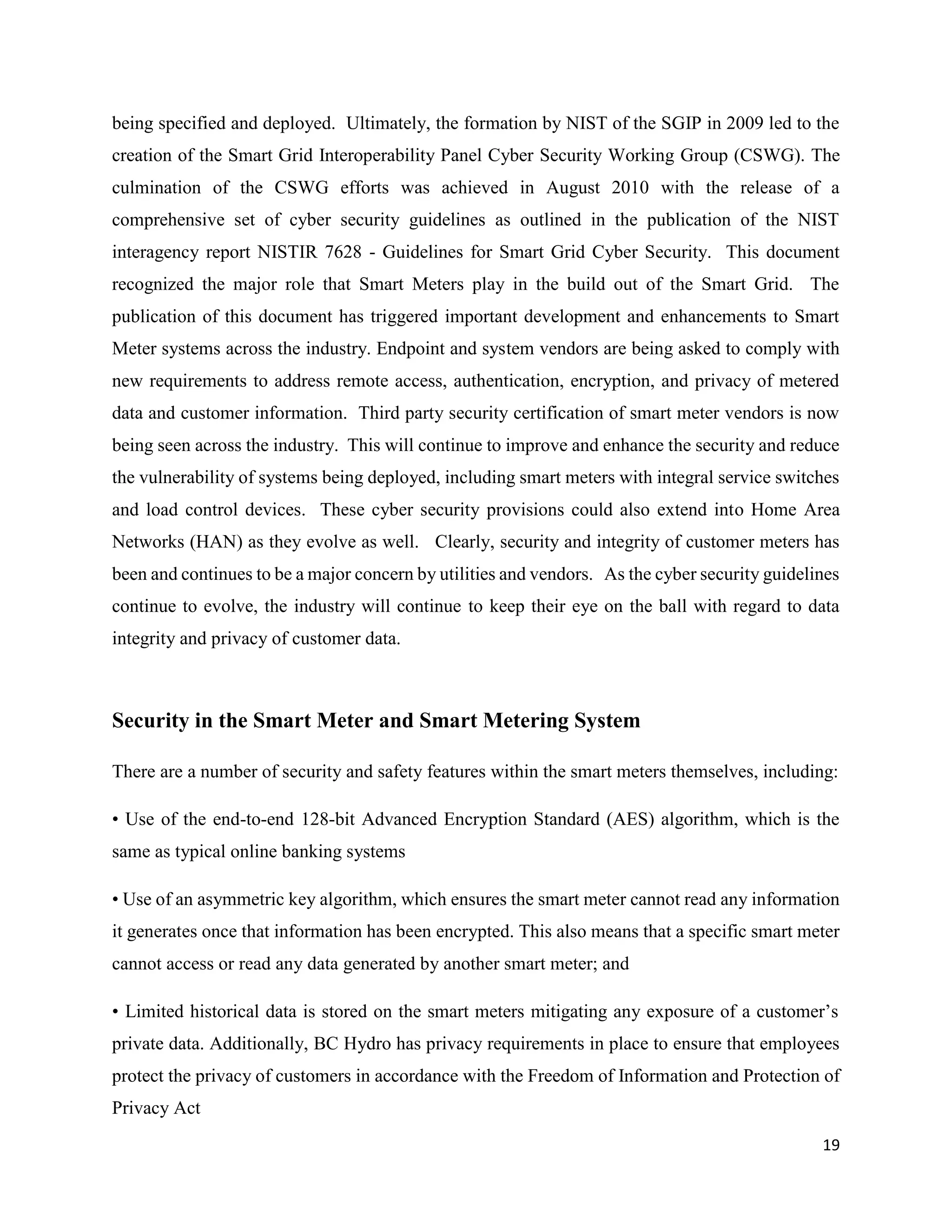 19
being specified and deployed. Ultimately, the formation by NIST of the SGIP in 2009 led to the
creation of the Smart Grid Interoperability Panel Cyber Security Working Group (CSWG). The
culmination of the CSWG efforts was achieved in August 2010 with the release of a
comprehensive set of cyber security guidelines as outlined in the publication of the NIST
interagency report NISTIR 7628 - Guidelines for Smart Grid Cyber Security. This document
recognized the major role that Smart Meters play in the build out of the Smart Grid. The
publication of this document has triggered important development and enhancements to Smart
Meter systems across the industry. Endpoint and system vendors are being asked to comply with
new requirements to address remote access, authentication, encryption, and privacy of metered
data and customer information. Third party security certification of smart meter vendors is now
being seen across the industry. This will continue to improve and enhance the security and reduce
the vulnerability of systems being deployed, including smart meters with integral service switches
and load control devices. These cyber security provisions could also extend into Home Area
Networks (HAN) as they evolve as well. Clearly, security and integrity of customer meters has
been and continues to be a major concern by utilities and vendors. As the cyber security guidelines
continue to evolve, the industry will continue to keep their eye on the ball with regard to data
integrity and privacy of customer data.
Security in the Smart Meter and Smart Metering System
There are a number of security and safety features within the smart meters themselves, including:
• Use of the end-to-end 128-bit Advanced Encryption Standard (AES) algorithm, which is the
same as typical online banking systems
• Use of an asymmetric key algorithm, which ensures the smart meter cannot read any information
it generates once that information has been encrypted. This also means that a specific smart meter
cannot access or read any data generated by another smart meter; and
• Limited historical data is stored on the smart meters mitigating any exposure of a customer’s
private data. Additionally, BC Hydro has privacy requirements in place to ensure that employees
protect the privacy of customers in accordance with the Freedom of Information and Protection of
Privacy Act
 