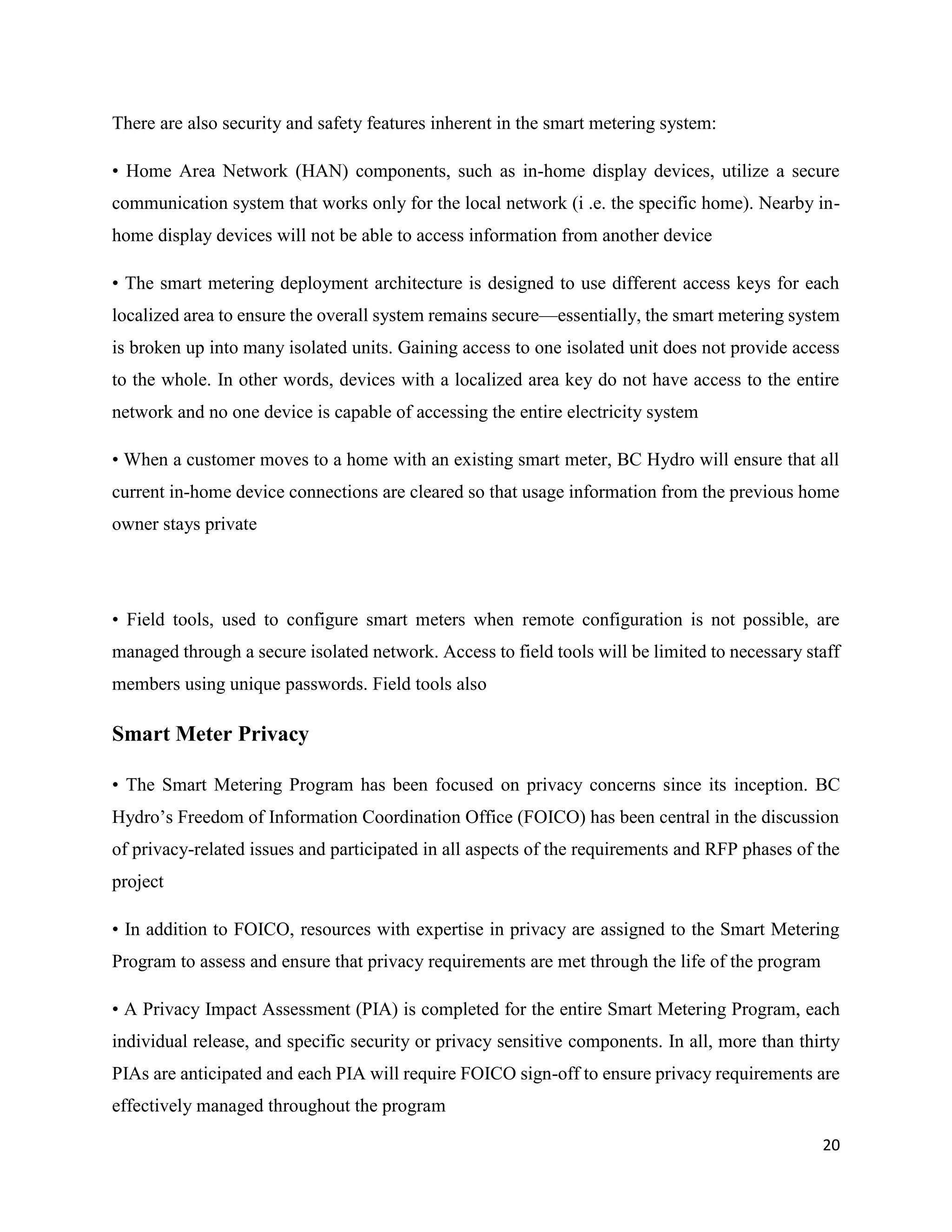 20
There are also security and safety features inherent in the smart metering system:
• Home Area Network (HAN) components, such as in-home display devices, utilize a secure
communication system that works only for the local network (i .e. the specific home). Nearby in-
home display devices will not be able to access information from another device
• The smart metering deployment architecture is designed to use different access keys for each
localized area to ensure the overall system remains secure—essentially, the smart metering system
is broken up into many isolated units. Gaining access to one isolated unit does not provide access
to the whole. In other words, devices with a localized area key do not have access to the entire
network and no one device is capable of accessing the entire electricity system
• When a customer moves to a home with an existing smart meter, BC Hydro will ensure that all
current in-home device connections are cleared so that usage information from the previous home
owner stays private
• Field tools, used to configure smart meters when remote configuration is not possible, are
managed through a secure isolated network. Access to field tools will be limited to necessary staff
members using unique passwords. Field tools also
Smart Meter Privacy
• The Smart Metering Program has been focused on privacy concerns since its inception. BC
Hydro’s Freedom of Information Coordination Office (FOICO) has been central in the discussion
of privacy-related issues and participated in all aspects of the requirements and RFP phases of the
project
• In addition to FOICO, resources with expertise in privacy are assigned to the Smart Metering
Program to assess and ensure that privacy requirements are met through the life of the program
• A Privacy Impact Assessment (PIA) is completed for the entire Smart Metering Program, each
individual release, and specific security or privacy sensitive components. In all, more than thirty
PIAs are anticipated and each PIA will require FOICO sign-off to ensure privacy requirements are
effectively managed throughout the program
 