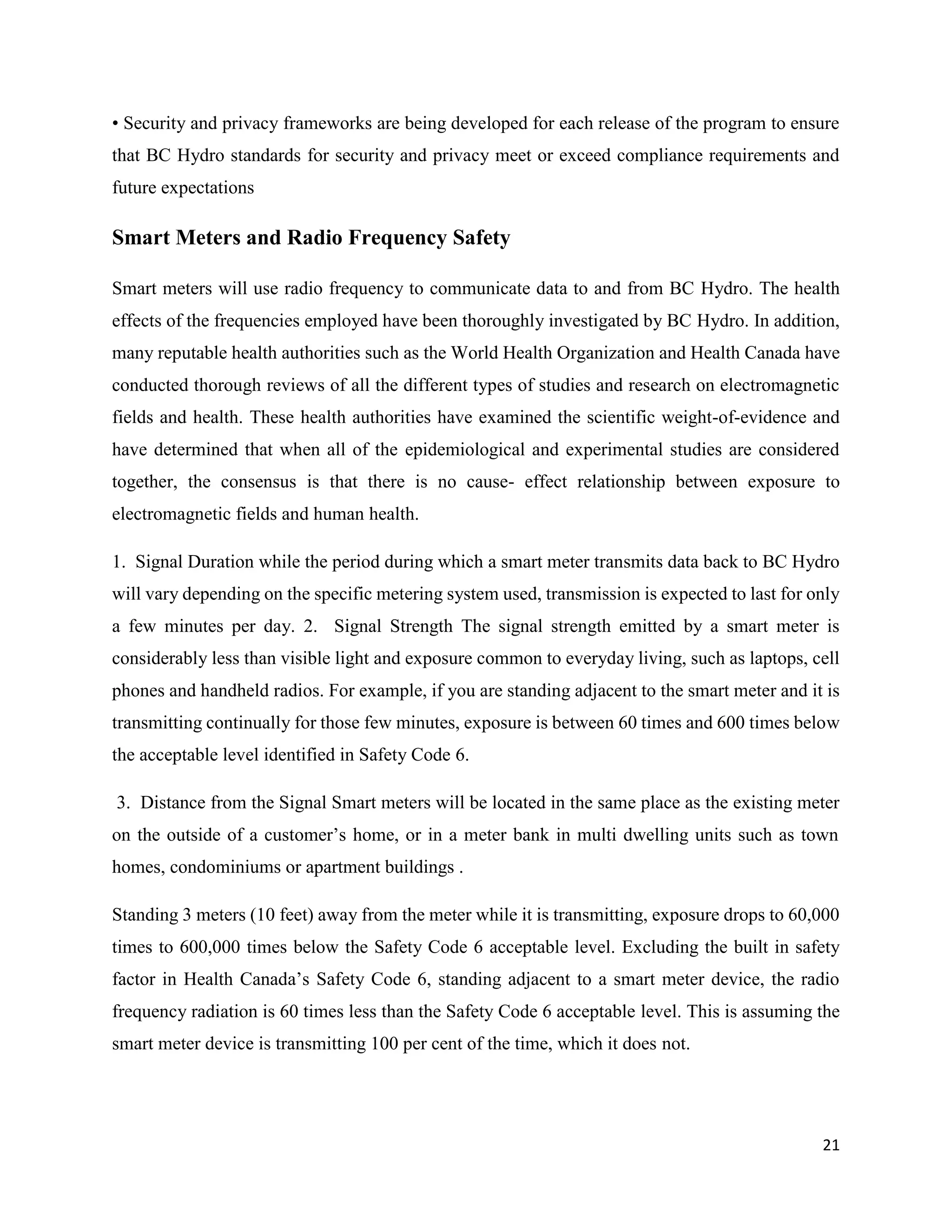 21
• Security and privacy frameworks are being developed for each release of the program to ensure
that BC Hydro standards for security and privacy meet or exceed compliance requirements and
future expectations
Smart Meters and Radio Frequency Safety
Smart meters will use radio frequency to communicate data to and from BC Hydro. The health
effects of the frequencies employed have been thoroughly investigated by BC Hydro. In addition,
many reputable health authorities such as the World Health Organization and Health Canada have
conducted thorough reviews of all the different types of studies and research on electromagnetic
fields and health. These health authorities have examined the scientific weight-of-evidence and
have determined that when all of the epidemiological and experimental studies are considered
together, the consensus is that there is no cause- effect relationship between exposure to
electromagnetic fields and human health.
1. Signal Duration while the period during which a smart meter transmits data back to BC Hydro
will vary depending on the specific metering system used, transmission is expected to last for only
a few minutes per day. 2. Signal Strength The signal strength emitted by a smart meter is
considerably less than visible light and exposure common to everyday living, such as laptops, cell
phones and handheld radios. For example, if you are standing adjacent to the smart meter and it is
transmitting continually for those few minutes, exposure is between 60 times and 600 times below
the acceptable level identified in Safety Code 6.
3. Distance from the Signal Smart meters will be located in the same place as the existing meter
on the outside of a customer’s home, or in a meter bank in multi dwelling units such as town
homes, condominiums or apartment buildings .
Standing 3 meters (10 feet) away from the meter while it is transmitting, exposure drops to 60,000
times to 600,000 times below the Safety Code 6 acceptable level. Excluding the built in safety
factor in Health Canada’s Safety Code 6, standing adjacent to a smart meter device, the radio
frequency radiation is 60 times less than the Safety Code 6 acceptable level. This is assuming the
smart meter device is transmitting 100 per cent of the time, which it does not.
 
