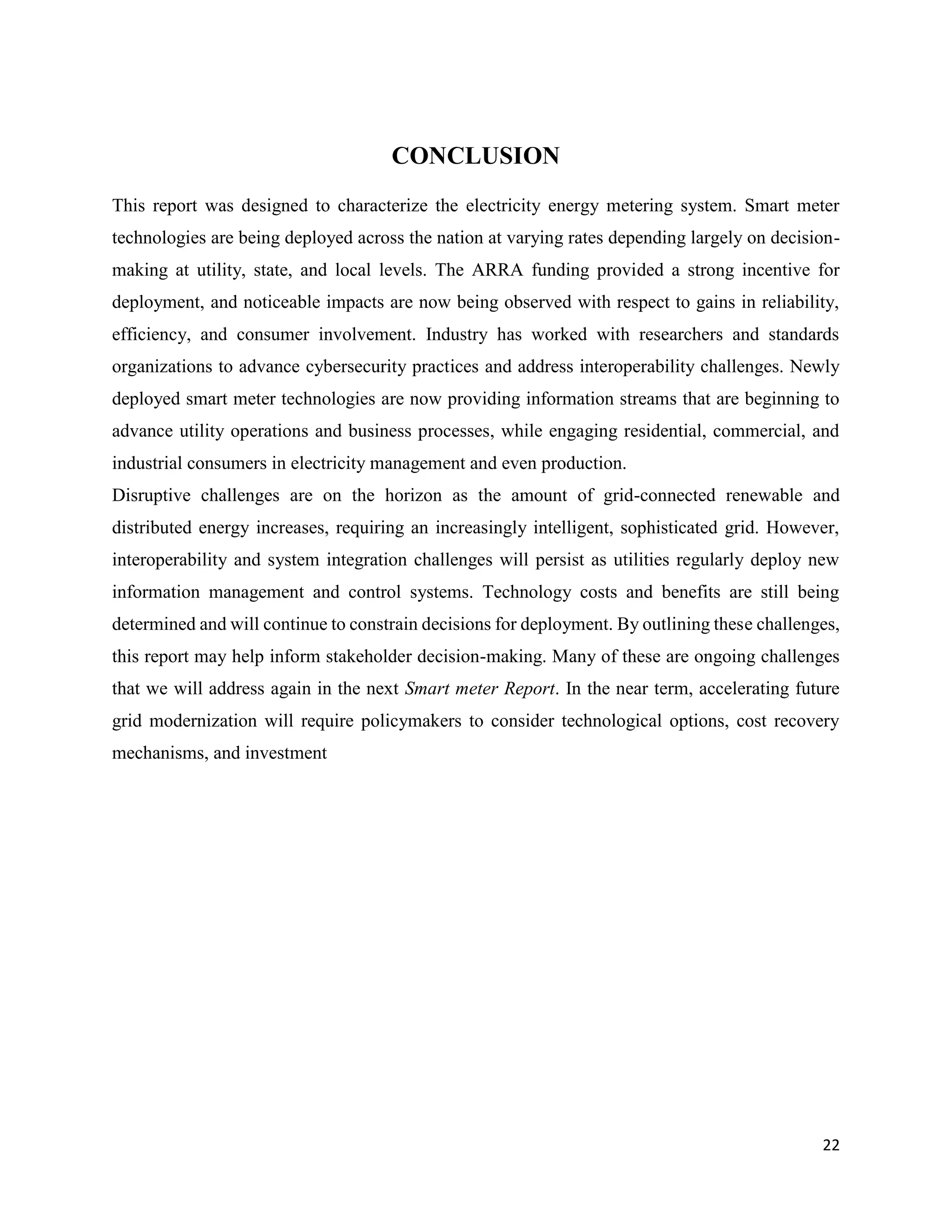 22
CONCLUSION
This report was designed to characterize the electricity energy metering system. Smart meter
technologies are being deployed across the nation at varying rates depending largely on decision-
making at utility, state, and local levels. The ARRA funding provided a strong incentive for
deployment, and noticeable impacts are now being observed with respect to gains in reliability,
efficiency, and consumer involvement. Industry has worked with researchers and standards
organizations to advance cybersecurity practices and address interoperability challenges. Newly
deployed smart meter technologies are now providing information streams that are beginning to
advance utility operations and business processes, while engaging residential, commercial, and
industrial consumers in electricity management and even production.
Disruptive challenges are on the horizon as the amount of grid-connected renewable and
distributed energy increases, requiring an increasingly intelligent, sophisticated grid. However,
interoperability and system integration challenges will persist as utilities regularly deploy new
information management and control systems. Technology costs and benefits are still being
determined and will continue to constrain decisions for deployment. By outlining these challenges,
this report may help inform stakeholder decision-making. Many of these are ongoing challenges
that we will address again in the next Smart meter Report. In the near term, accelerating future
grid modernization will require policymakers to consider technological options, cost recovery
mechanisms, and investment
 