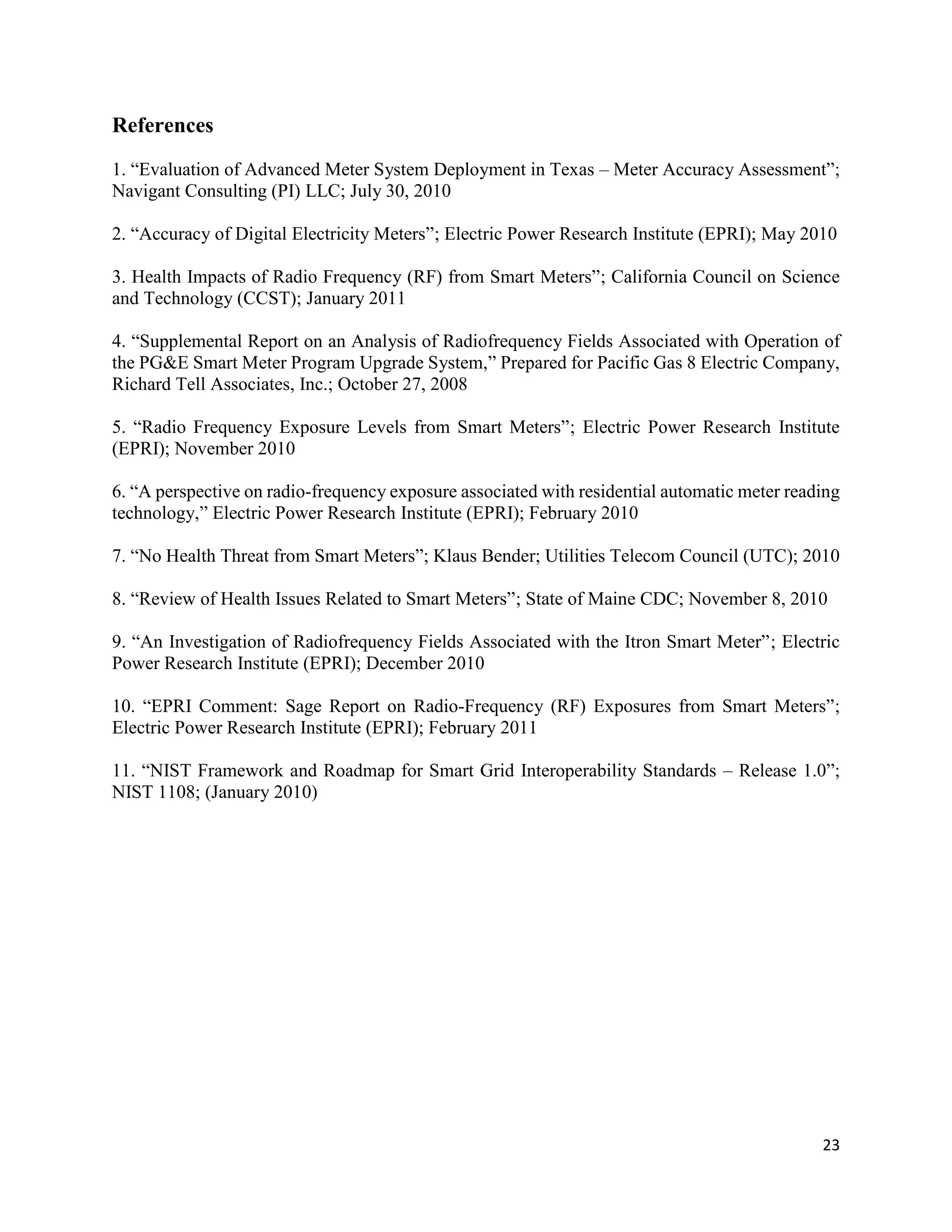 23
References
1. “Evaluation of Advanced Meter System Deployment in Texas – Meter Accuracy Assessment”;
Navigant Consulting (PI) LLC; July 30, 2010
2. “Accuracy of Digital Electricity Meters”; Electric Power Research Institute (EPRI); May 2010
3. Health Impacts of Radio Frequency (RF) from Smart Meters”; California Council on Science
and Technology (CCST); January 2011
4. “Supplemental Report on an Analysis of Radiofrequency Fields Associated with Operation of
the PG&E Smart Meter Program Upgrade System,” Prepared for Pacific Gas 8 Electric Company,
Richard Tell Associates, Inc.; October 27, 2008
5. “Radio Frequency Exposure Levels from Smart Meters”; Electric Power Research Institute
(EPRI); November 2010
6. “A perspective on radio-frequency exposure associated with residential automatic meter reading
technology,” Electric Power Research Institute (EPRI); February 2010
7. “No Health Threat from Smart Meters”; Klaus Bender; Utilities Telecom Council (UTC); 2010
8. “Review of Health Issues Related to Smart Meters”; State of Maine CDC; November 8, 2010
9. “An Investigation of Radiofrequency Fields Associated with the Itron Smart Meter”; Electric
Power Research Institute (EPRI); December 2010
10. “EPRI Comment: Sage Report on Radio-Frequency (RF) Exposures from Smart Meters”;
Electric Power Research Institute (EPRI); February 2011
11. “NIST Framework and Roadmap for Smart Grid Interoperability Standards – Release 1.0”;
NIST 1108; (January 2010)
 