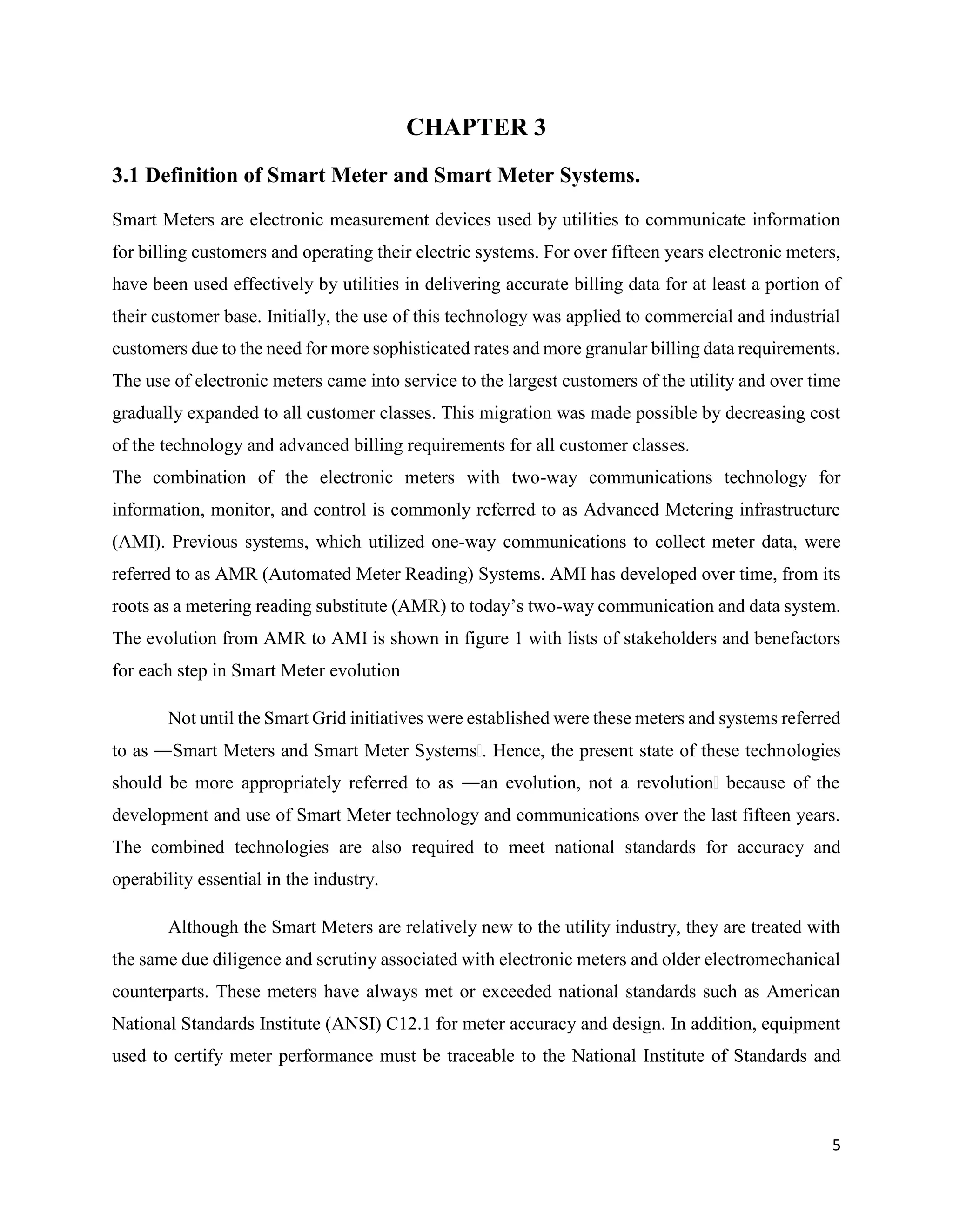5
CHAPTER 3
3.1 Definition of Smart Meter and Smart Meter Systems.
Smart Meters are electronic measurement devices used by utilities to communicate information
for billing customers and operating their electric systems. For over fifteen years electronic meters,
have been used effectively by utilities in delivering accurate billing data for at least a portion of
their customer base. Initially, the use of this technology was applied to commercial and industrial
customers due to the need for more sophisticated rates and more granular billing data requirements.
The use of electronic meters came into service to the largest customers of the utility and over time
gradually expanded to all customer classes. This migration was made possible by decreasing cost
of the technology and advanced billing requirements for all customer classes.
The combination of the electronic meters with two-way communications technology for
information, monitor, and control is commonly referred to as Advanced Metering infrastructure
(AMI). Previous systems, which utilized one-way communications to collect meter data, were
referred to as AMR (Automated Meter Reading) Systems. AMI has developed over time, from its
roots as a metering reading substitute (AMR) to today’s two-way communication and data system.
The evolution from AMR to AMI is shown in figure 1 with lists of stakeholders and benefactors
for each step in Smart Meter evolution
Not until the Smart Grid initiatives were established were these meters and systems referred
to as ―Smart Meters and Smart Meter Systemsǁ. Hence, the present state of these technologies
should be more appropriately referred to as ―an evolution, not a revolutionǁ because of the
development and use of Smart Meter technology and communications over the last fifteen years.
The combined technologies are also required to meet national standards for accuracy and
operability essential in the industry.
Although the Smart Meters are relatively new to the utility industry, they are treated with
the same due diligence and scrutiny associated with electronic meters and older electromechanical
counterparts. These meters have always met or exceeded national standards such as American
National Standards Institute (ANSI) C12.1 for meter accuracy and design. In addition, equipment
used to certify meter performance must be traceable to the National Institute of Standards and
 