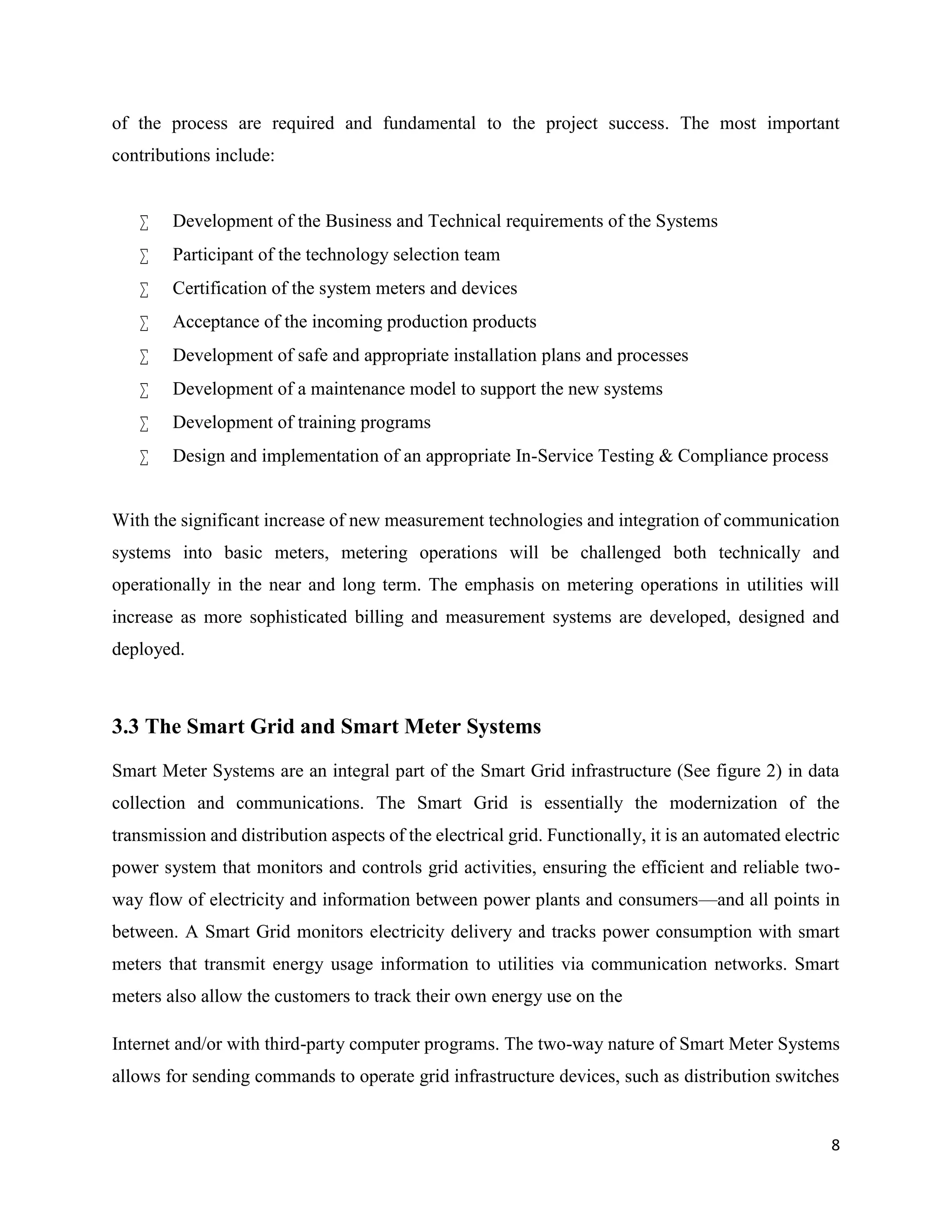 8
of the process are required and fundamental to the project success. The most important
contributions include:
 Development of the Business and Technical requirements of the Systems
 Participant of the technology selection team
 Certification of the system meters and devices
 Acceptance of the incoming production products
 Development of safe and appropriate installation plans and processes
 Development of a maintenance model to support the new systems
 Development of training programs
 Design and implementation of an appropriate In-Service Testing & Compliance process
With the significant increase of new measurement technologies and integration of communication
systems into basic meters, metering operations will be challenged both technically and
operationally in the near and long term. The emphasis on metering operations in utilities will
increase as more sophisticated billing and measurement systems are developed, designed and
deployed.
3.3 The Smart Grid and Smart Meter Systems
Smart Meter Systems are an integral part of the Smart Grid infrastructure (See figure 2) in data
collection and communications. The Smart Grid is essentially the modernization of the
transmission and distribution aspects of the electrical grid. Functionally, it is an automated electric
power system that monitors and controls grid activities, ensuring the efficient and reliable two-
way flow of electricity and information between power plants and consumers—and all points in
between. A Smart Grid monitors electricity delivery and tracks power consumption with smart
meters that transmit energy usage information to utilities via communication networks. Smart
meters also allow the customers to track their own energy use on the
Internet and/or with third-party computer programs. The two-way nature of Smart Meter Systems
allows for sending commands to operate grid infrastructure devices, such as distribution switches
 