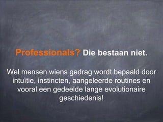 Professionals? Die bestaan niet.
Wel mensen wiens gedrag wordt bepaald door
intuïtie, instincten, aangeleerde routines en
vooral een gedeelde lange evolutionaire
geschiedenis!

 